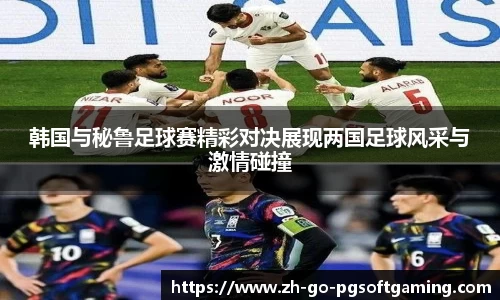 韩国与秘鲁足球赛精彩对决展现两国足球风采与激情碰撞
