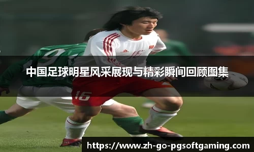 中国足球明星风采展现与精彩瞬间回顾图集