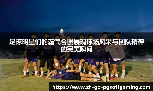 足球明星们的霸气合照展现球场风采与团队精神的完美瞬间